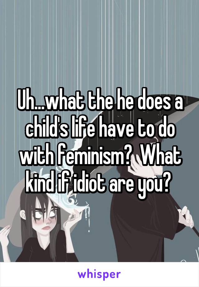 Uh...what the he does a child's life have to do with feminism?  What kind if idiot are you? 