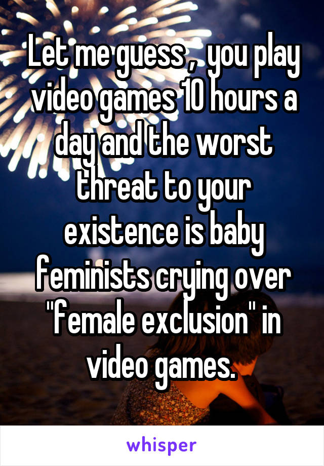 Let me guess ,  you play video games 10 hours a day and the worst threat to your existence is baby feminists crying over "female exclusion" in video games. 
