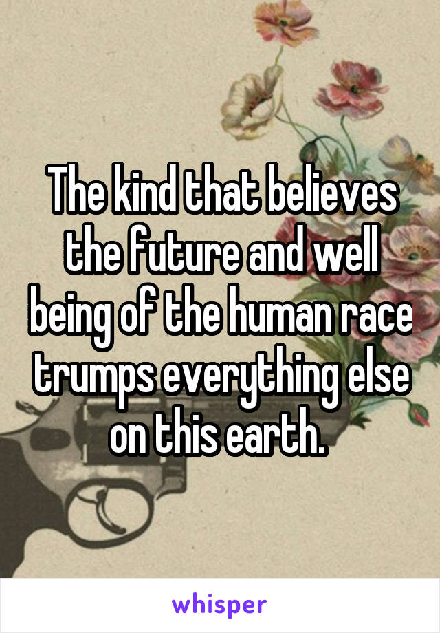 The kind that believes the future and well being of the human race trumps everything else on this earth. 