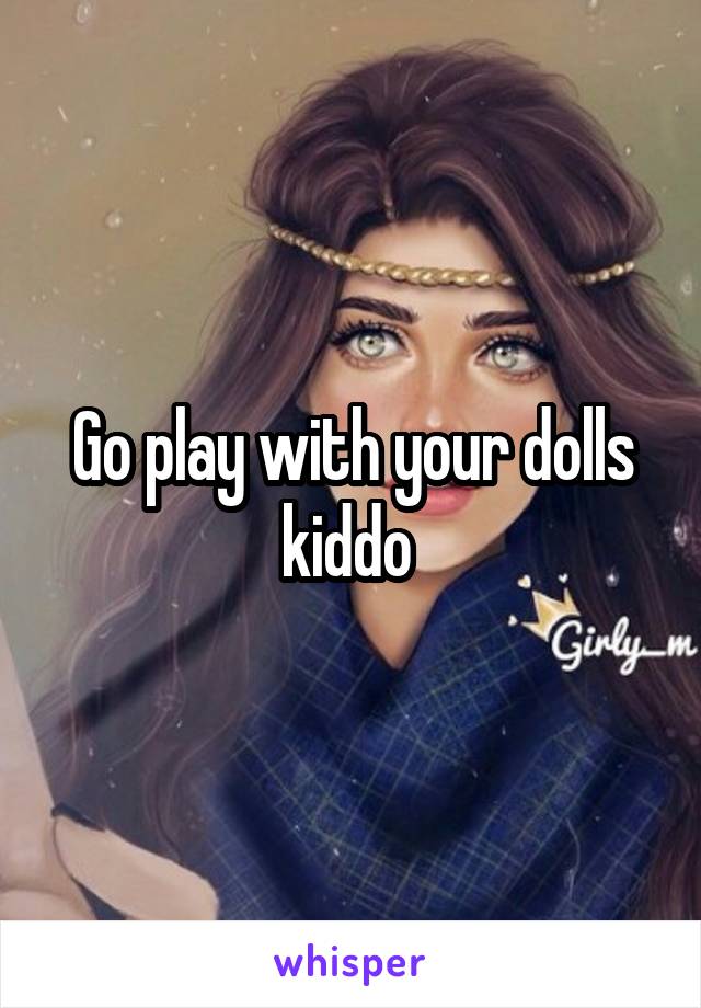 Go play with your dolls kiddo 