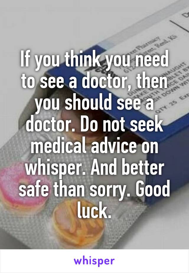 If you think you need to see a doctor, then you should see a doctor. Do not seek medical advice on whisper. And better safe than sorry. Good luck.