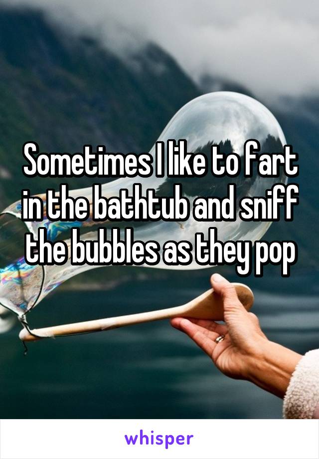 Sometimes I like to fart in the bathtub and sniff the bubbles as they pop
