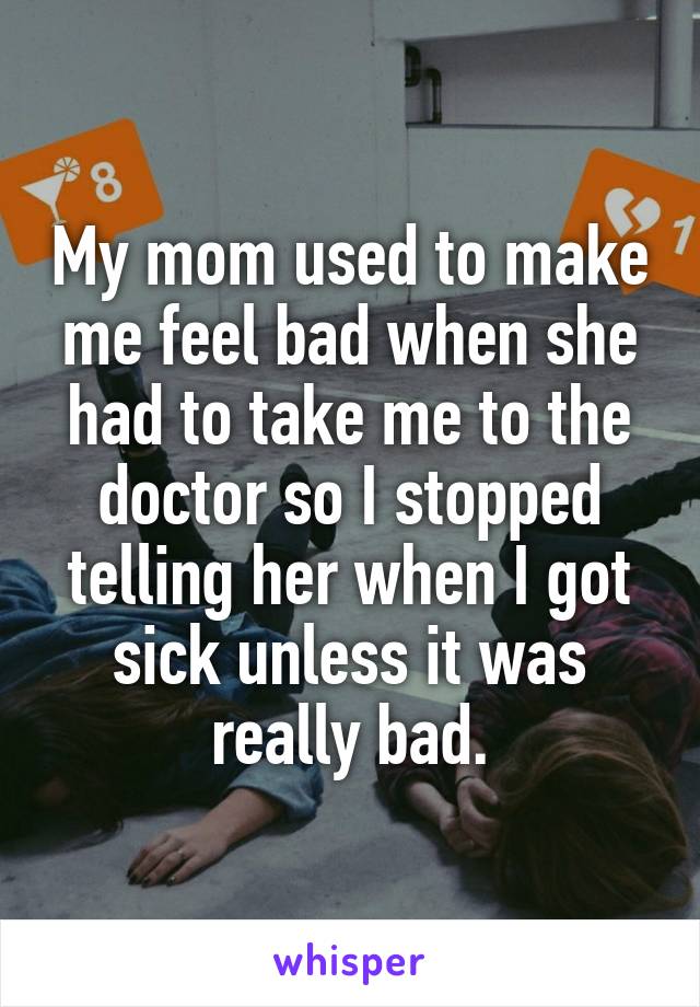 My mom used to make me feel bad when she had to take me to the doctor so I stopped telling her when I got sick unless it was really bad.
