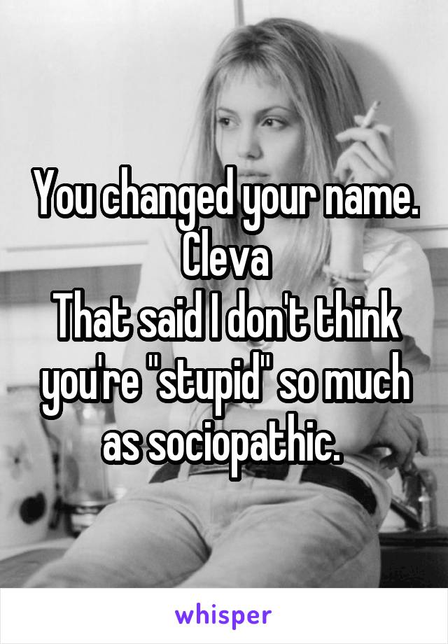 You changed your name. Cleva
That said I don't think you're "stupid" so much as sociopathic. 