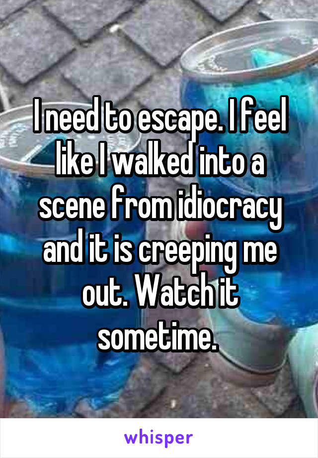 I need to escape. I feel like I walked into a scene from idiocracy and it is creeping me out. Watch it sometime. 