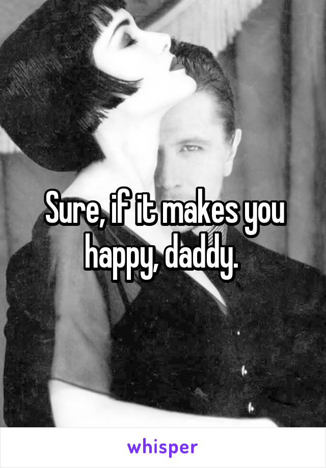 Sure, if it makes you happy, daddy. 