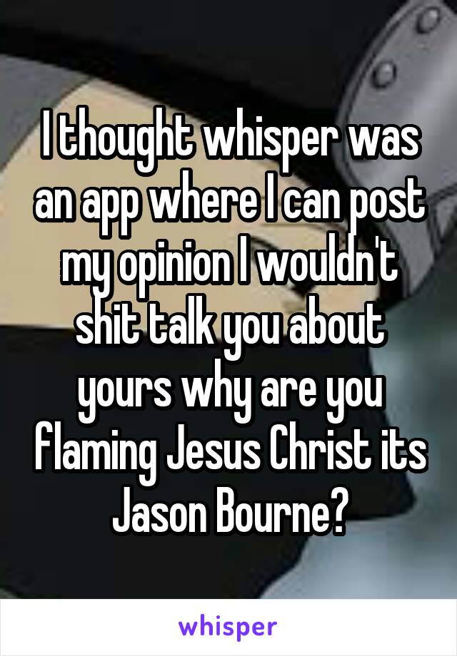 I thought whisper was an app where I can post my opinion I wouldn't shit talk you about yours why are you flaming Jesus Christ its Jason Bourne?