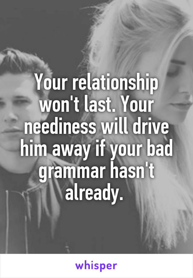 Your relationship won't last. Your neediness will drive him away if your bad grammar hasn't already. 