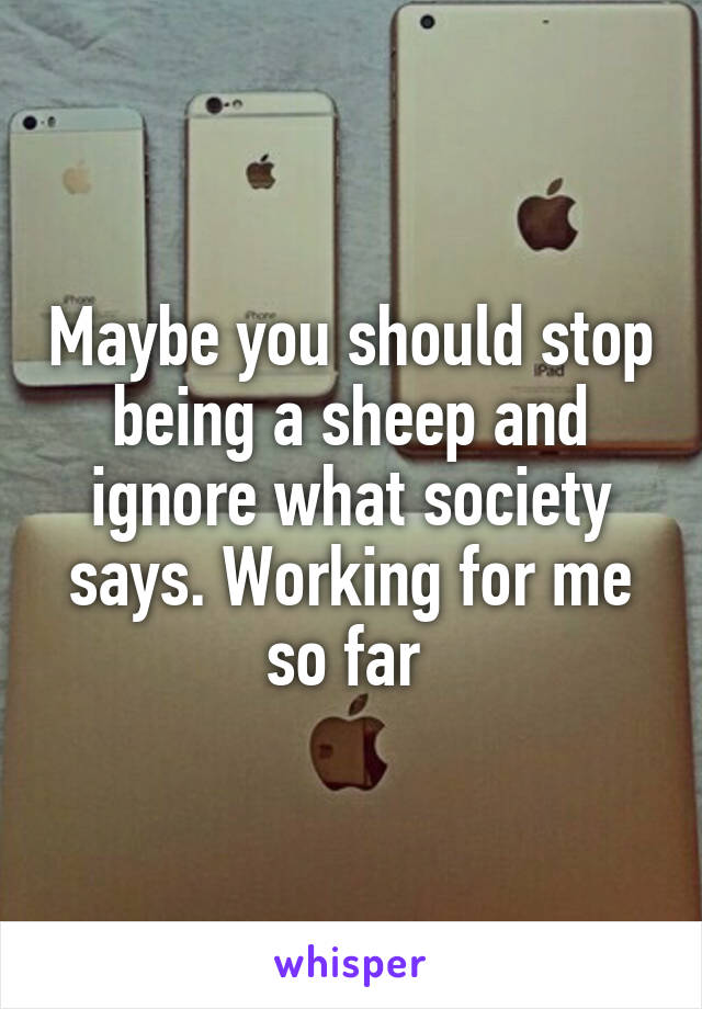 Maybe you should stop being a sheep and ignore what society says. Working for me so far 