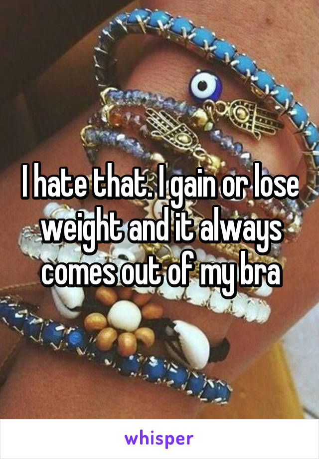 I hate that. I gain or lose weight and it always comes out of my bra