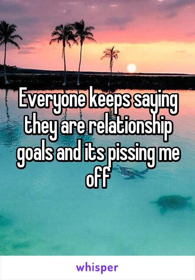 Everyone keeps saying they are relationship goals and its pissing me off