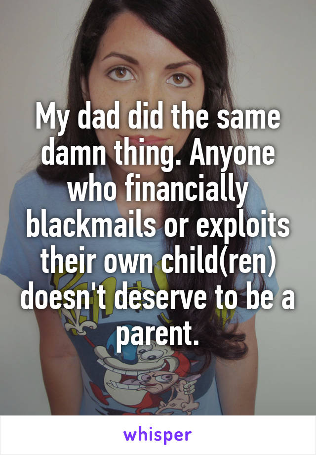 My dad did the same damn thing. Anyone who financially blackmails or exploits their own child(ren) doesn't deserve to be a parent.