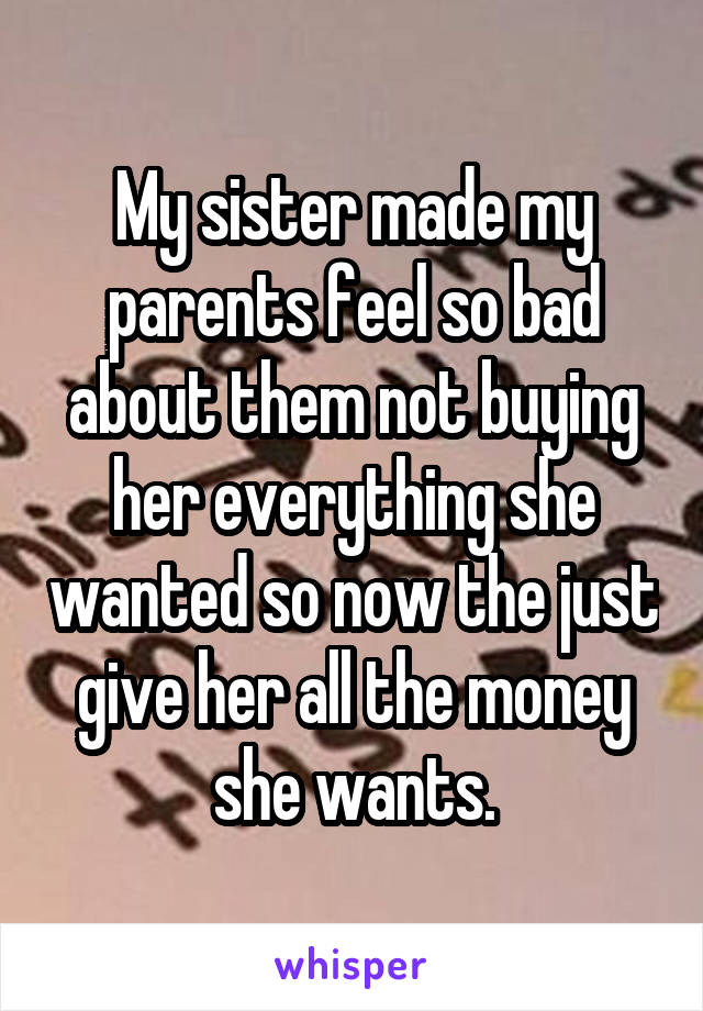 My sister made my parents feel so bad about them not buying her everything she wanted so now the just give her all the money she wants.