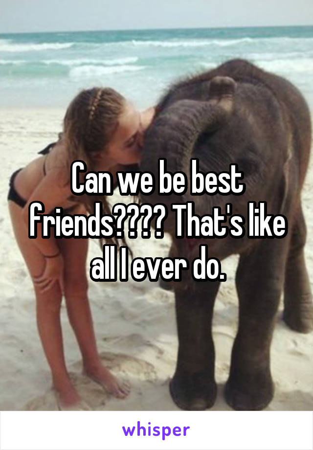 Can we be best friends???? That's like all I ever do.