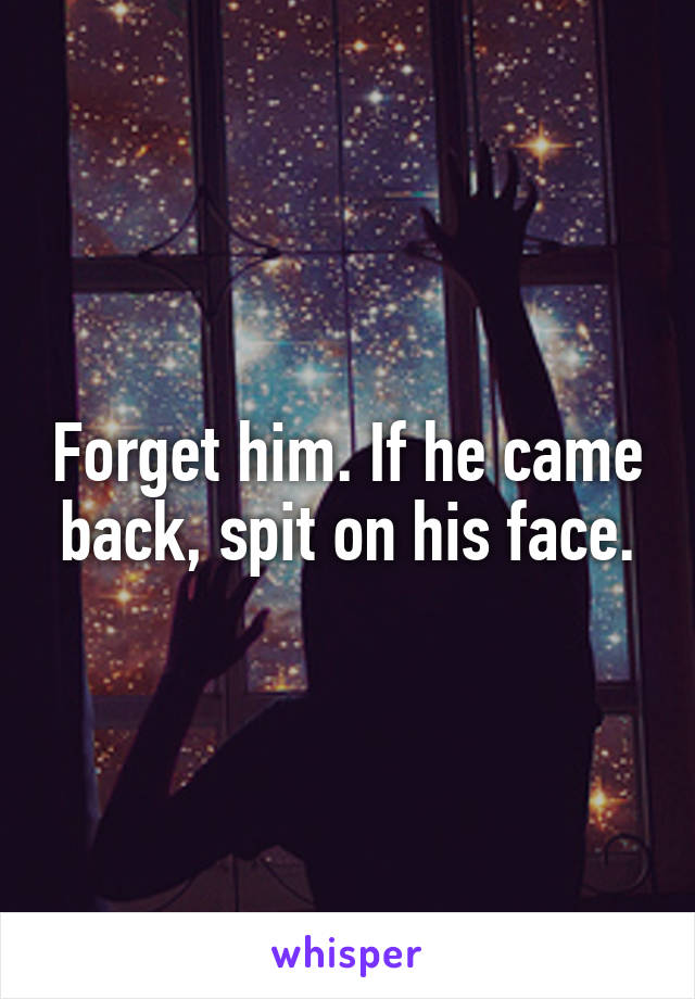 Forget him. If he came back, spit on his face.