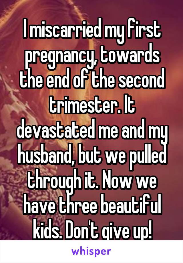 I miscarried my first pregnancy, towards the end of the second trimester. It devastated me and my husband, but we pulled through it. Now we have three beautiful kids. Don't give up!