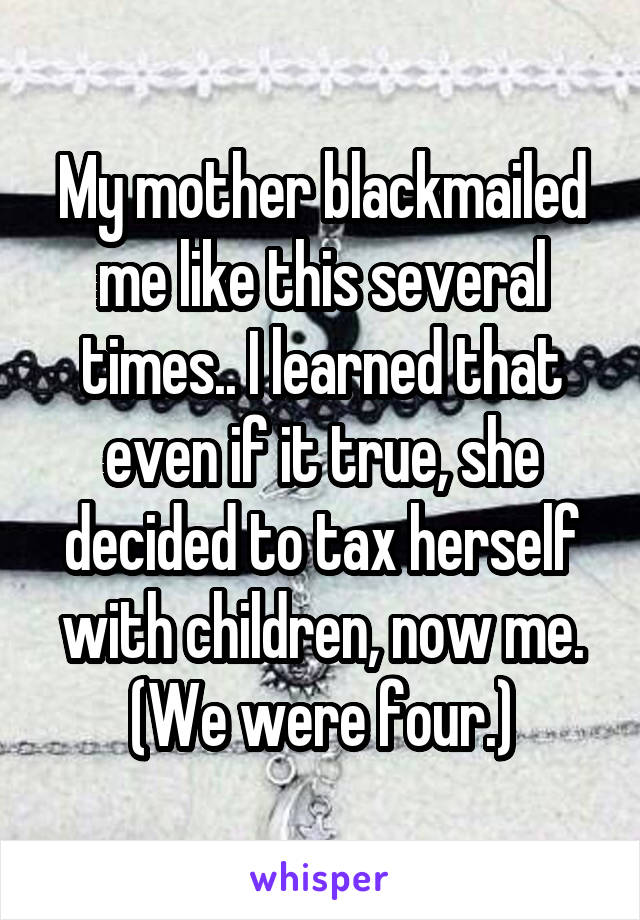My mother blackmailed me like this several times.. I learned that even if it true, she decided to tax herself with children, now me. (We were four.)