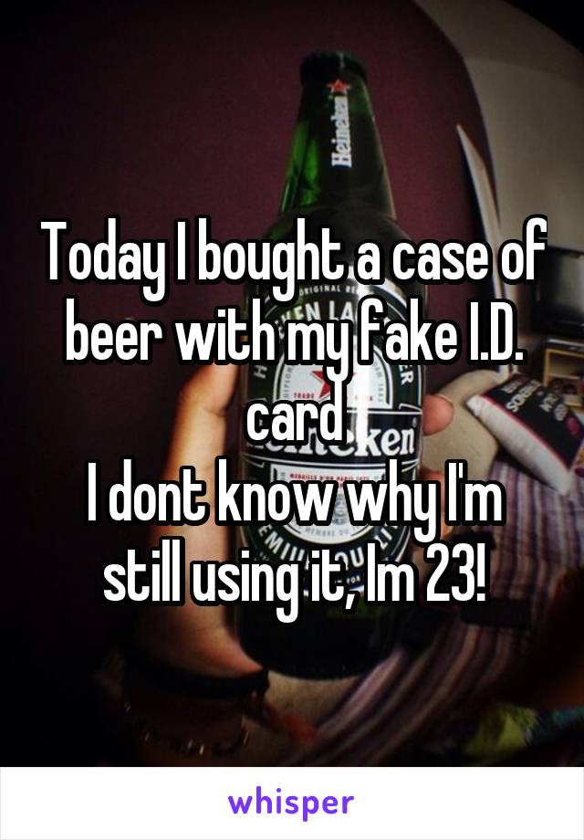 Today I bought a case of beer with my fake I.D. card
I dont know why I'm still using it, Im 23!