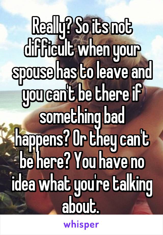 Really? So its not difficult when your spouse has to leave and you can't be there if something bad happens? Or they can't be here? You have no idea what you're talking about. 