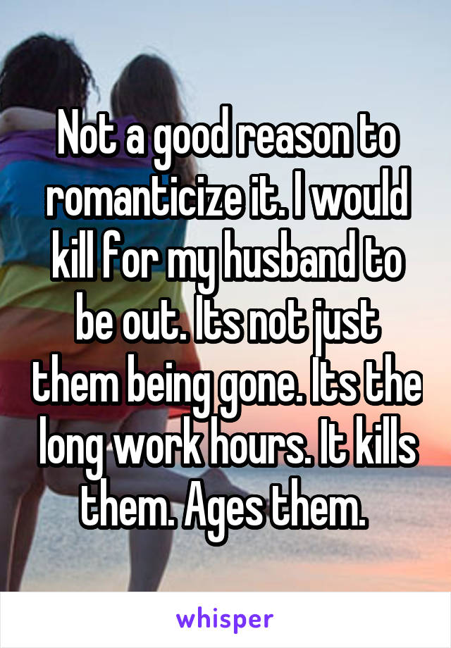 Not a good reason to romanticize it. I would kill for my husband to be out. Its not just them being gone. Its the long work hours. It kills them. Ages them. 