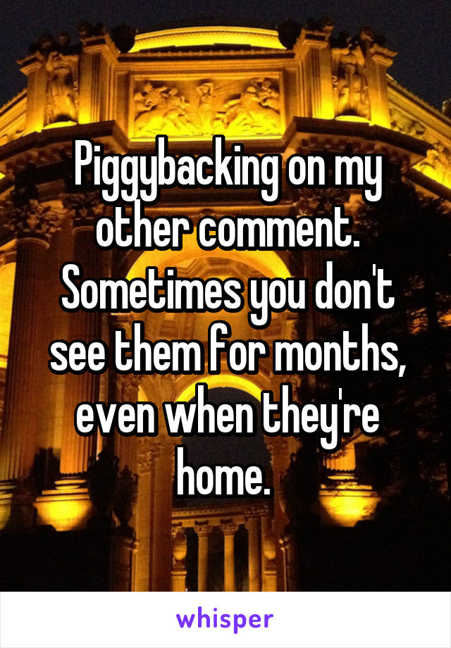 Piggybacking on my other comment. Sometimes you don't see them for months, even when they're home. 