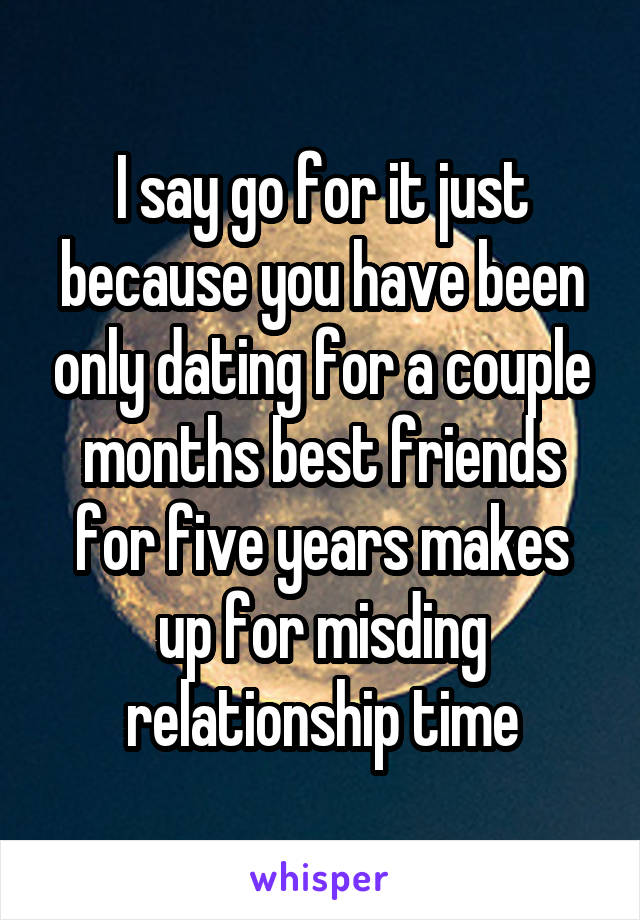 I say go for it just because you have been only dating for a couple months best friends for five years makes up for misding relationship time