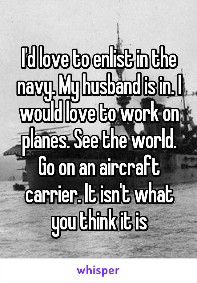 I'd love to enlist in the navy. My husband is in. I would love to work on planes. See the world. Go on an aircraft carrier. It isn't what you think it is