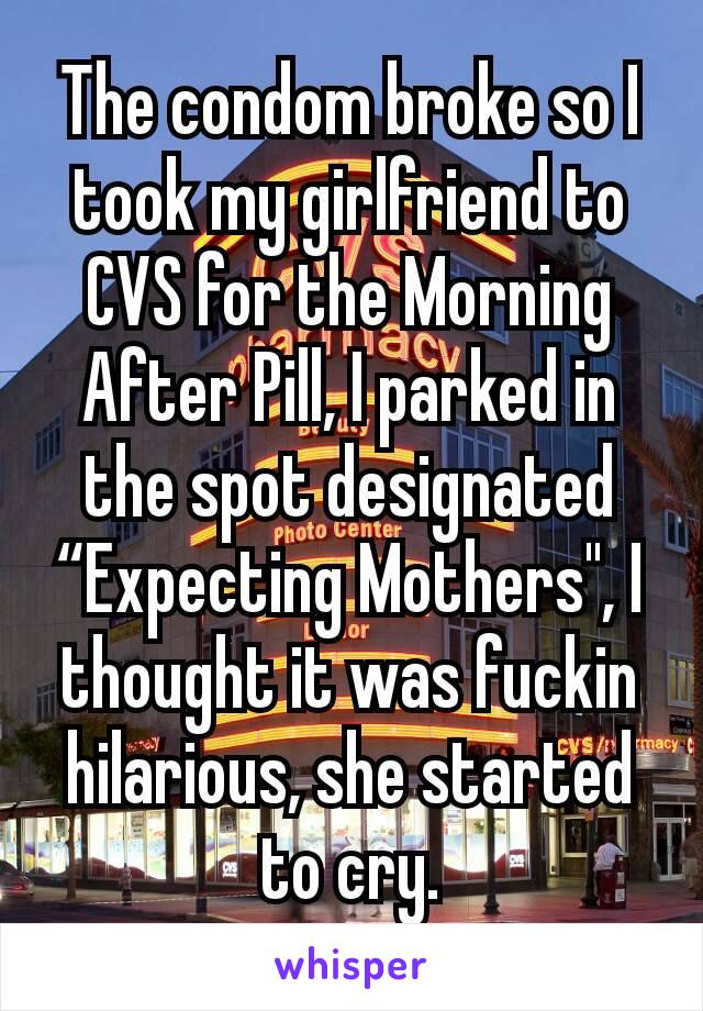 The condom broke so I took my girlfriend to CVS for the Morning After Pill, I parked in the spot designated “Expecting Mothers", I thought it was fuckin hilarious, she started to cry.