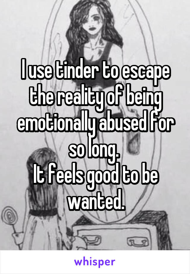 I use tinder to escape the reality of being emotionally abused for so long. 
It feels good to be wanted.