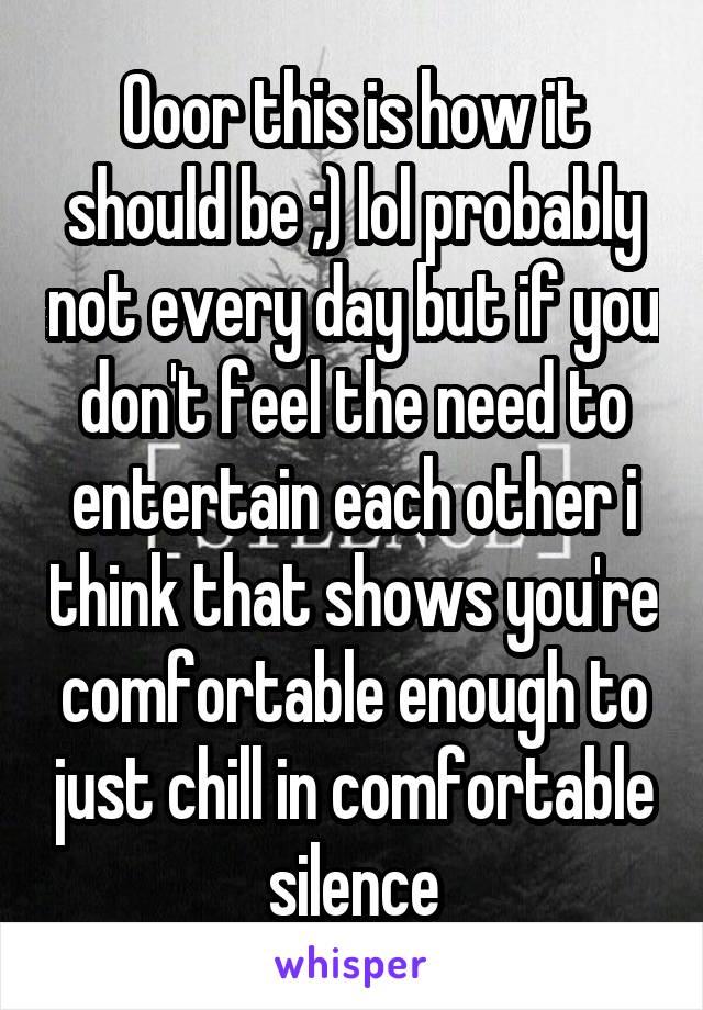Ooor this is how it should be ;) lol probably not every day but if you don't feel the need to entertain each other i think that shows you're comfortable enough to just chill in comfortable silence