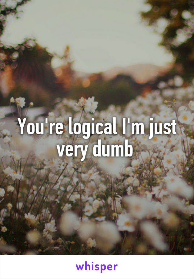 You're logical I'm just very dumb 