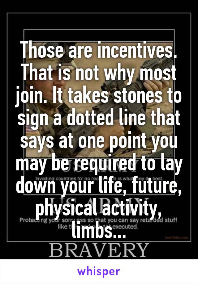 Those are incentives. That is not why most join. It takes stones to sign a dotted line that says at one point you may be required to lay down your life, future, physical activity, limbs...