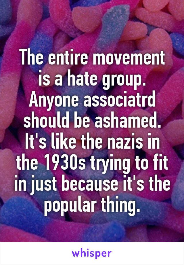 The entire movement is a hate group. Anyone associatrd should be ashamed. It's like the nazis in the 1930s trying to fit in just because it's the popular thing.