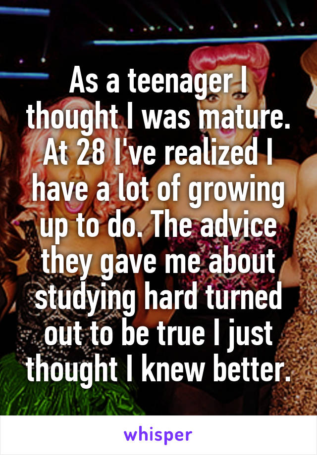 As a teenager I thought I was mature. At 28 I've realized I have a lot of growing up to do. The advice they gave me about studying hard turned out to be true I just thought I knew better.