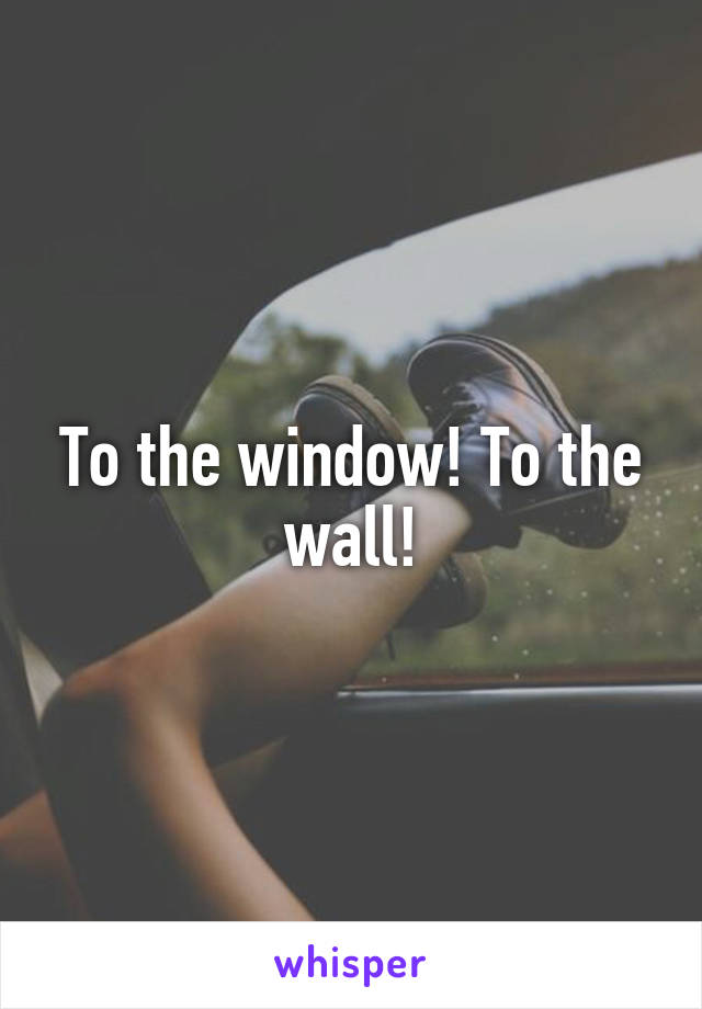 To the window! To the wall!
