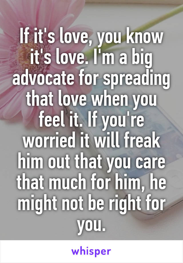 If it's love, you know it's love. I'm a big advocate for spreading that love when you feel it. If you're worried it will freak him out that you care that much for him, he might not be right for you.