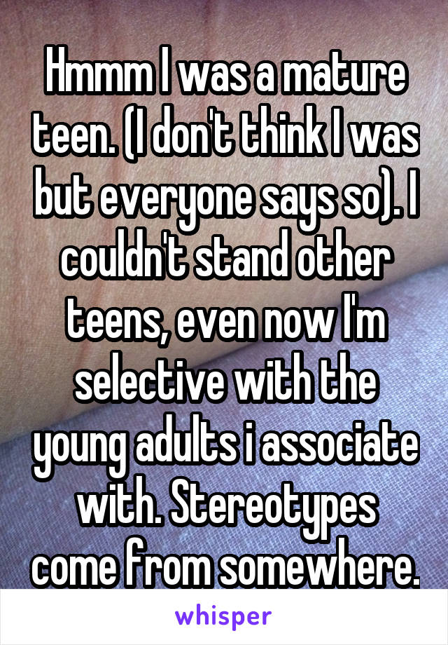 Hmmm I was a mature teen. (I don't think I was but everyone says so). I couldn't stand other teens, even now I'm selective with the young adults i associate with. Stereotypes come from somewhere.