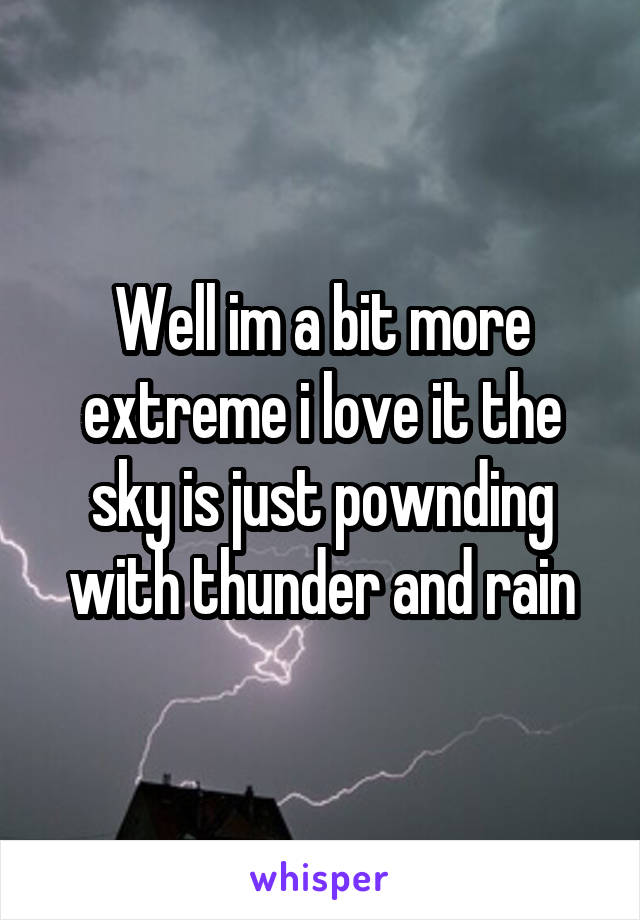 Well im a bit more extreme i love it the sky is just pownding with thunder and rain