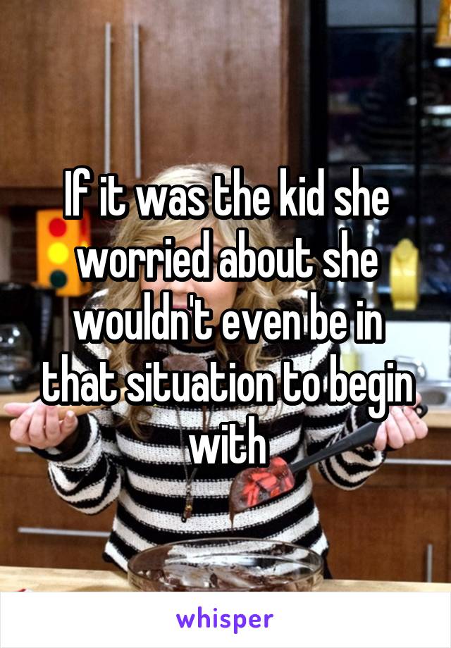 If it was the kid she worried about she wouldn't even be in that situation to begin with