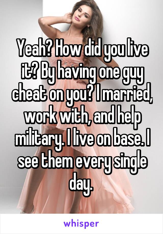 Yeah? How did you live it? By having one guy cheat on you? I married, work with, and help military. I live on base. I see them every single day. 