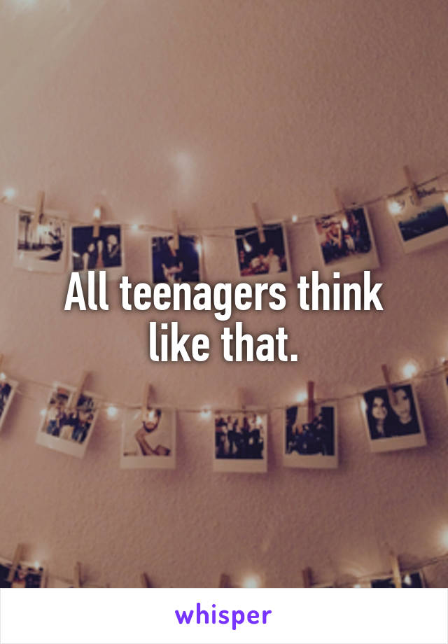 All teenagers think like that.