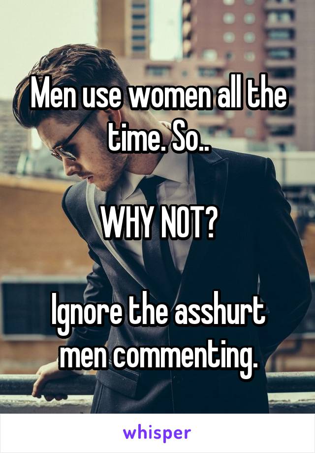 Men use women all the time. So..

 WHY NOT? 

Ignore the asshurt men commenting.