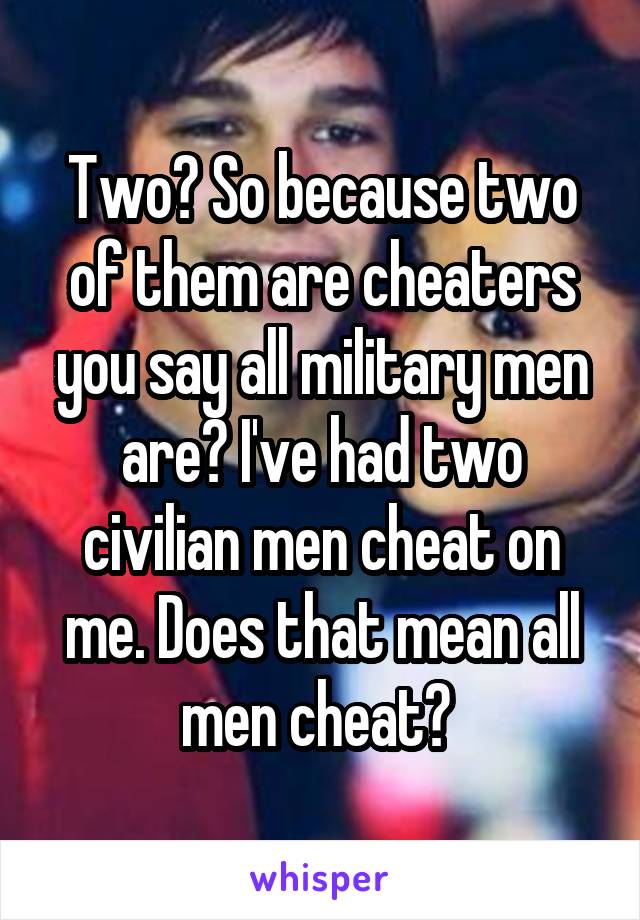 Two? So because two of them are cheaters you say all military men are? I've had two civilian men cheat on me. Does that mean all men cheat? 