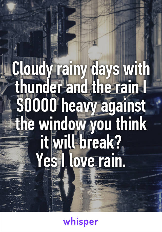 Cloudy rainy days with thunder and the rain I SOOOO heavy against the window you think it will break?
Yes I love rain.