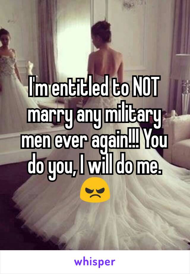 I'm entitled to NOT marry any military men ever again!!! You do you, I will do me. 😠