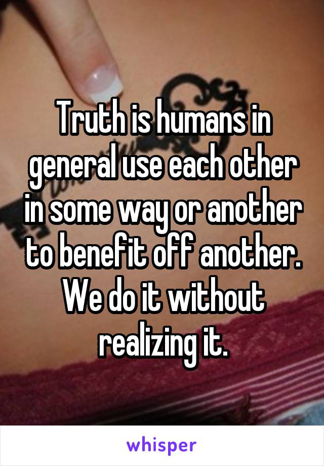 Truth is humans in general use each other in some way or another to benefit off another. We do it without realizing it.