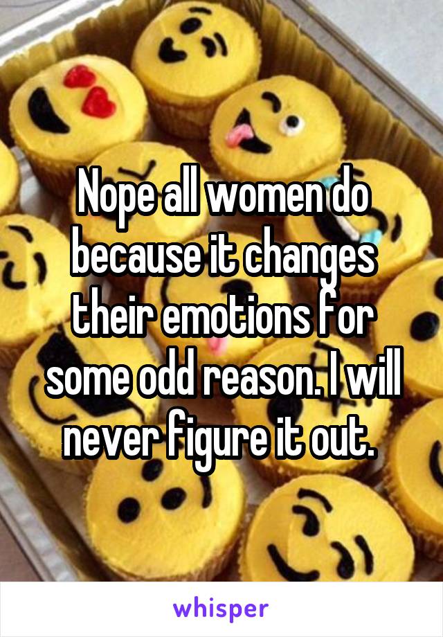 Nope all women do because it changes their emotions for some odd reason. I will never figure it out. 