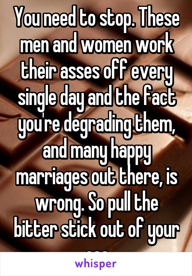 You need to stop. These men and women work their asses off every single day and the fact you're degrading them, and many happy marriages out there, is wrong. So pull the bitter stick out of your ass