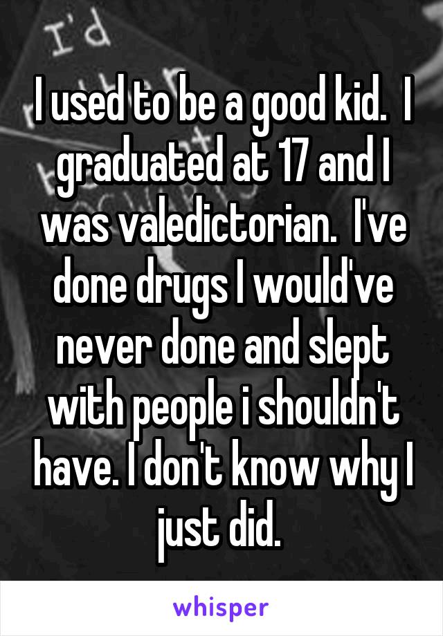I used to be a good kid.  I graduated at 17 and I was valedictorian.  I've done drugs I would've never done and slept with people i shouldn't have. I don't know why I just did. 