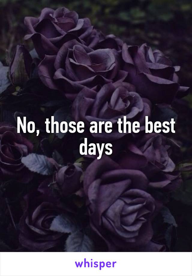 No, those are the best days